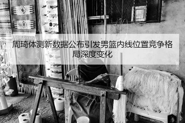周琦体测新数据公布引发男篮内线位置竞争格局深度变化（kaiyun）
